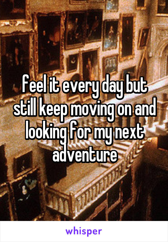 feel it every day but still keep moving on and looking for my next adventure