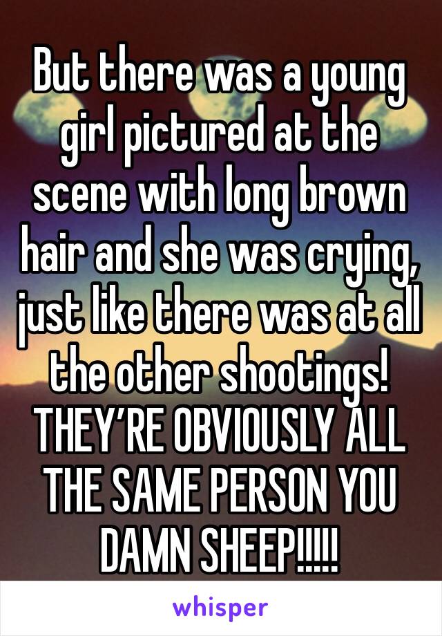 But there was a young girl pictured at the scene with long brown hair and she was crying, just like there was at all the other shootings! THEY’RE OBVIOUSLY ALL THE SAME PERSON YOU DAMN SHEEP!!!!!