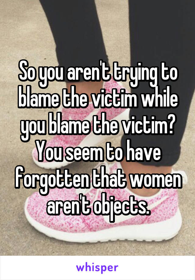 So you aren't trying to blame the victim while you blame the victim?
You seem to have forgotten that women aren't objects.