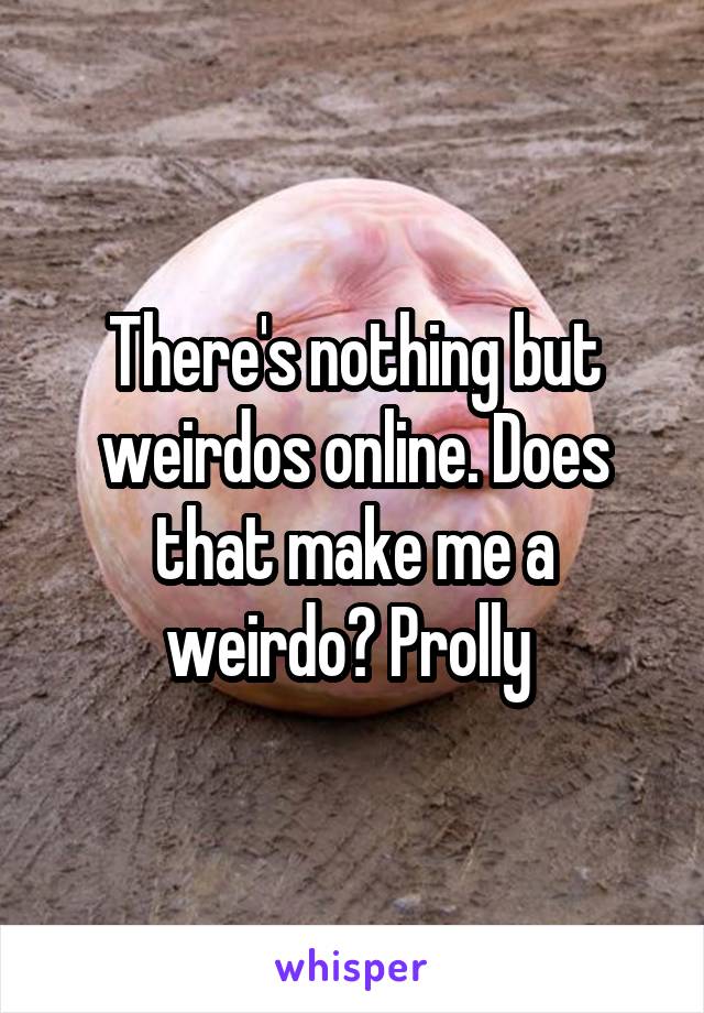 There's nothing but weirdos online. Does that make me a weirdo? Prolly 