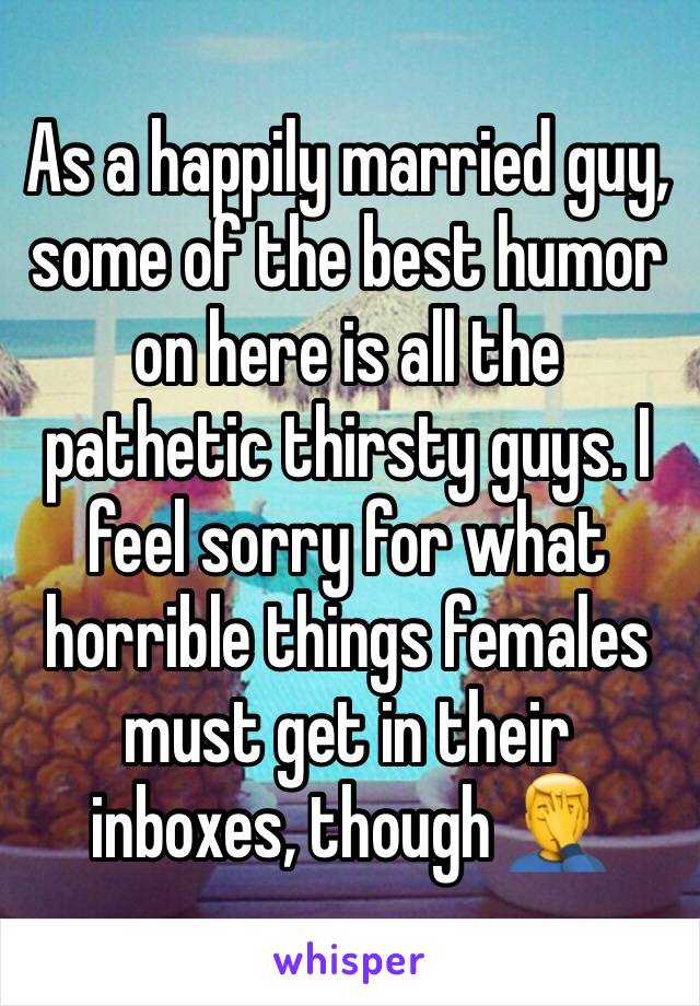 As a happily married guy, some of the best humor on here is all the pathetic thirsty guys. I feel sorry for what horrible things females must get in their inboxes, though 🤦‍♂️