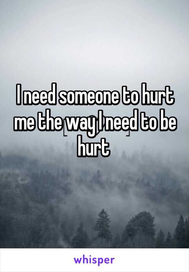 I need someone to hurt me the way I need to be hurt 
