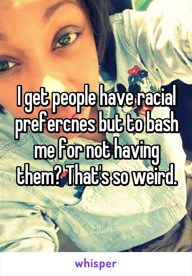 I get people have racial prefercnes but to bash me for not having them? That's so weird.