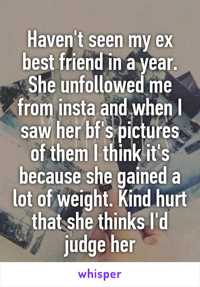 Haven't seen my ex best friend in a year. She unfollowed me from insta and when I saw her bf's pictures of them I think it's because she gained a lot of weight. Kind hurt that she thinks I'd judge her