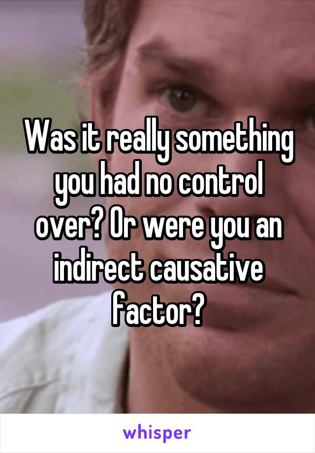 Was it really something you had no control over? Or were you an indirect causative factor?