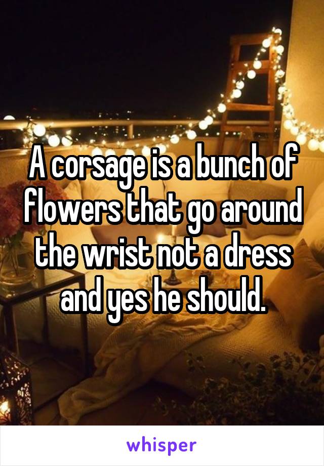 A corsage is a bunch of flowers that go around the wrist not a dress and yes he should.