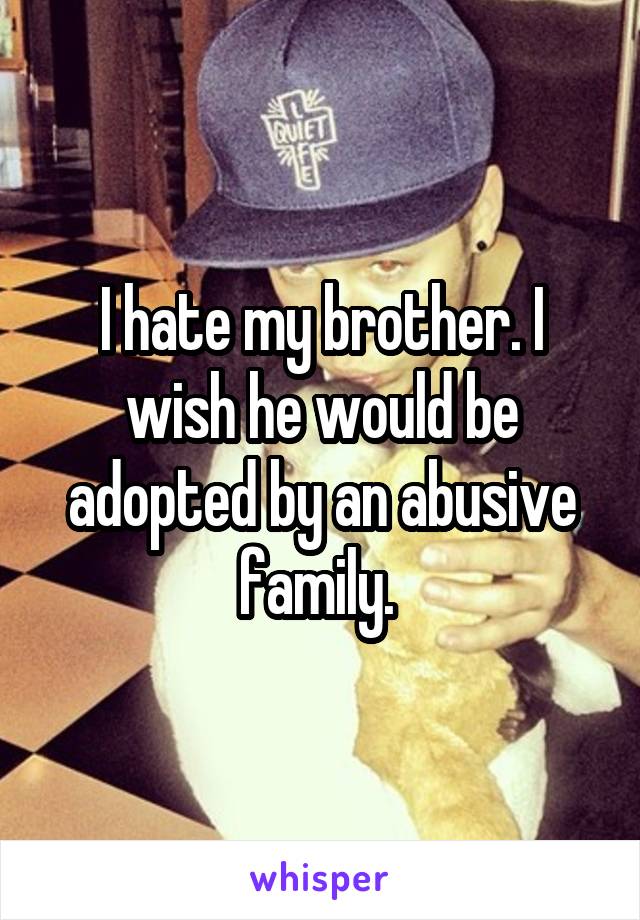 I hate my brother. I wish he would be adopted by an abusive family. 