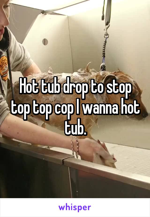 Hot tub drop to stop top top cop I wanna hot tub.