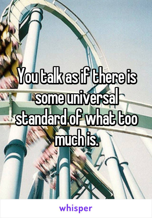 You talk as if there is some universal standard of what too much is.