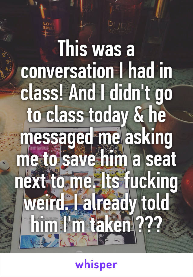 This was a conversation I had in class! And I didn't go to class today & he messaged me asking me to save him a seat next to me. Its fucking weird. I already told him I'm taken ???