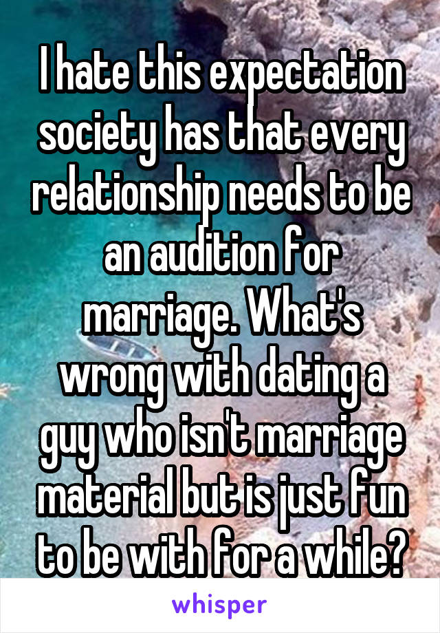 I hate this expectation society has that every relationship needs to be an audition for marriage. What's wrong with dating a guy who isn't marriage material but is just fun to be with for a while?