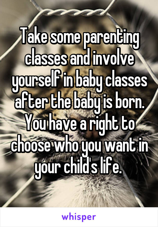Take some parenting classes and involve yourself in baby classes after the baby is born.
You have a right to choose who you want in your child's life. 
