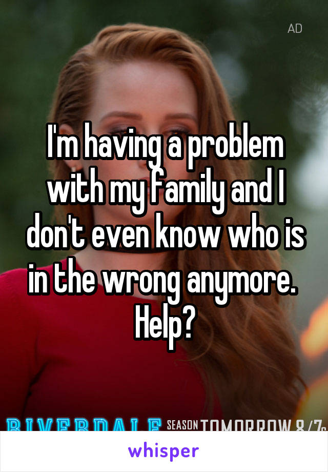 I'm having a problem with my family and I don't even know who is in the wrong anymore. 
Help?