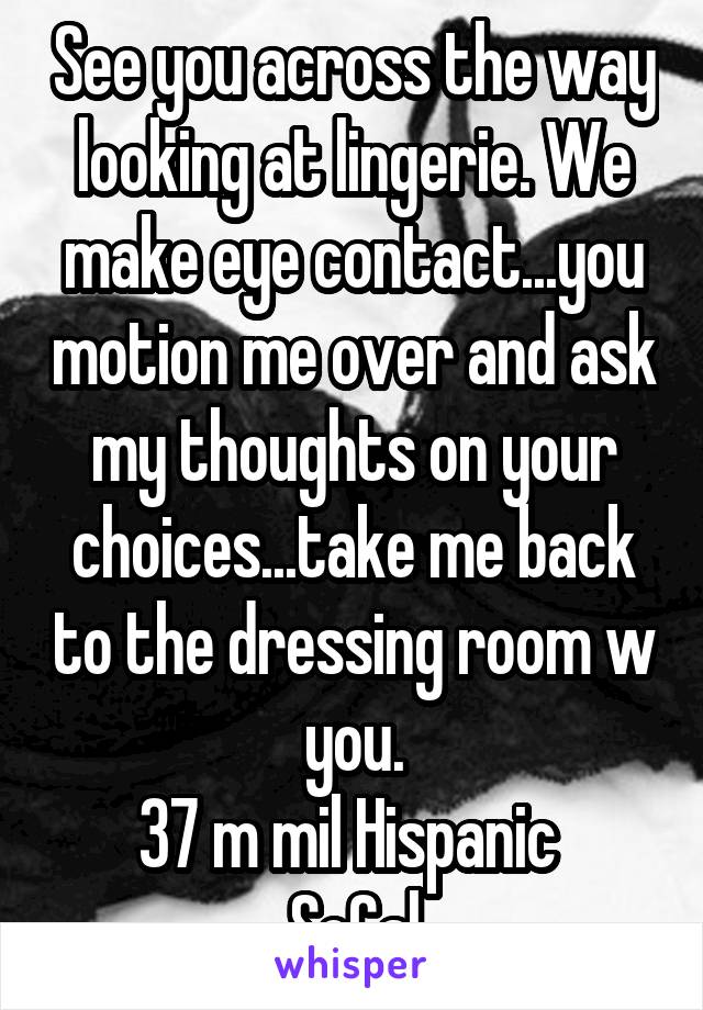 See you across the way looking at lingerie. We make eye contact...you motion me over and ask my thoughts on your choices...take me back to the dressing room w you.
37 m mil Hispanic 
SoCal