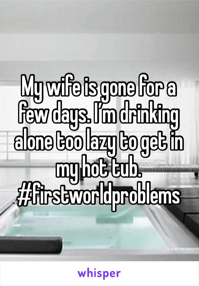 My wife is gone for a few days. I’m drinking alone too lazy to get in my hot tub.  
#firstworldproblems