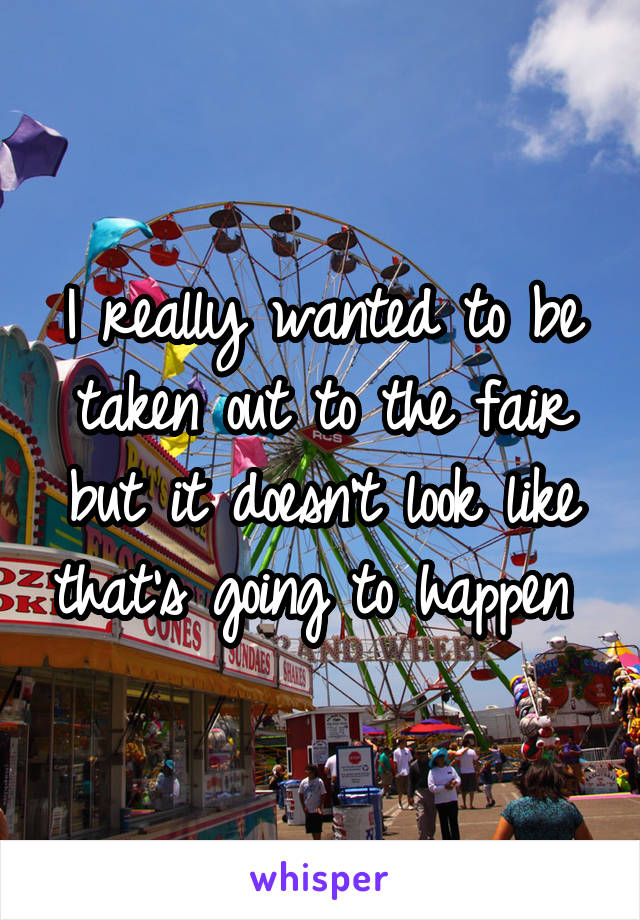 I really wanted to be taken out to the fair but it doesn't look like that's going to happen 