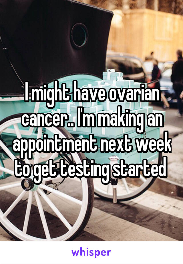 I might have ovarian cancer.. I'm making an appointment next week to get testing started 