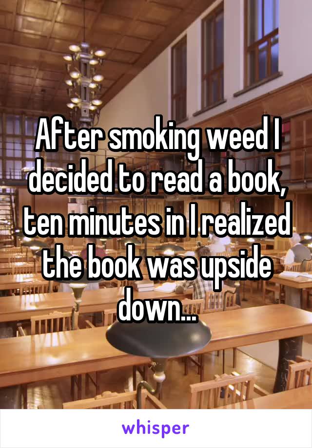 After smoking weed I decided to read a book, ten minutes in I realized the book was upside down...