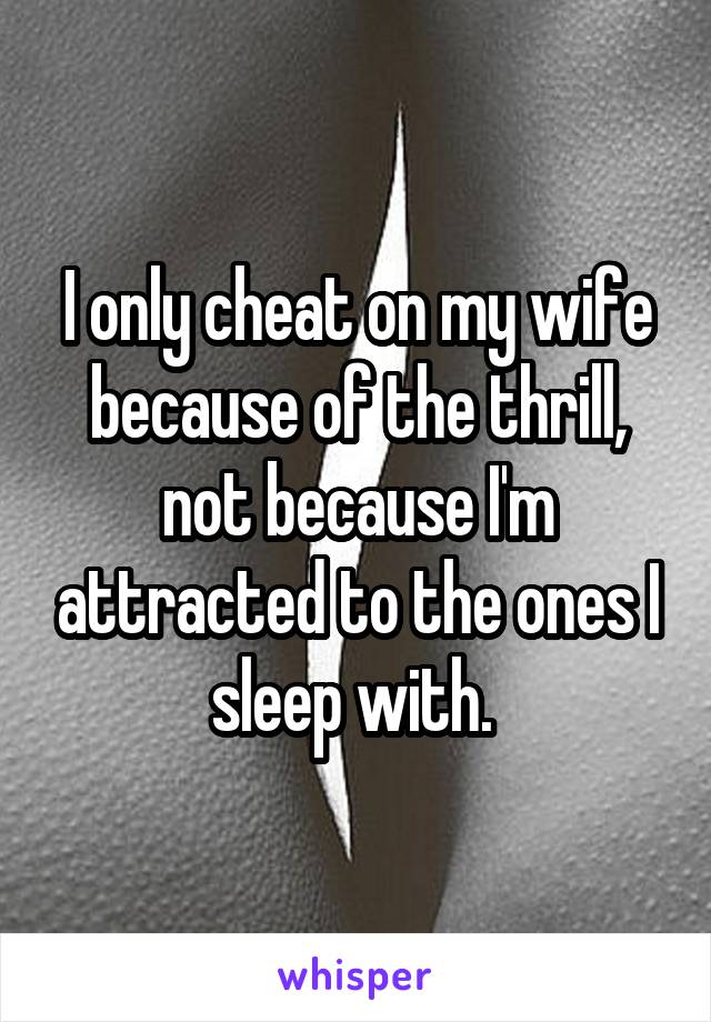 I only cheat on my wife because of the thrill, not because I'm attracted to the ones I sleep with. 