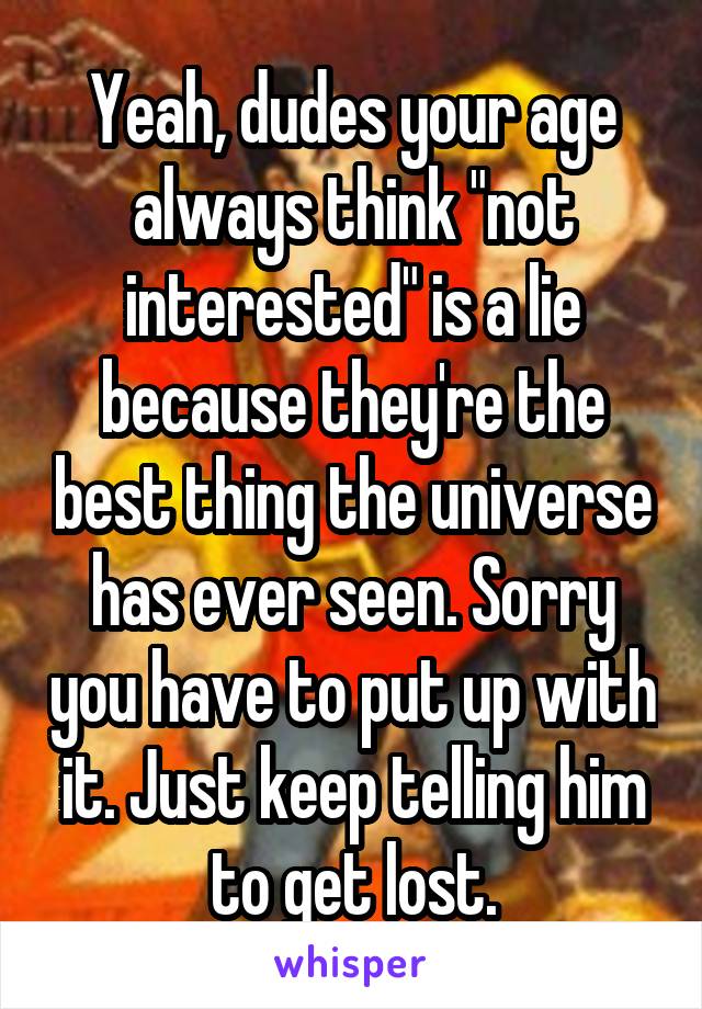 Yeah, dudes your age always think "not interested" is a lie because they're the best thing the universe has ever seen. Sorry you have to put up with it. Just keep telling him to get lost.