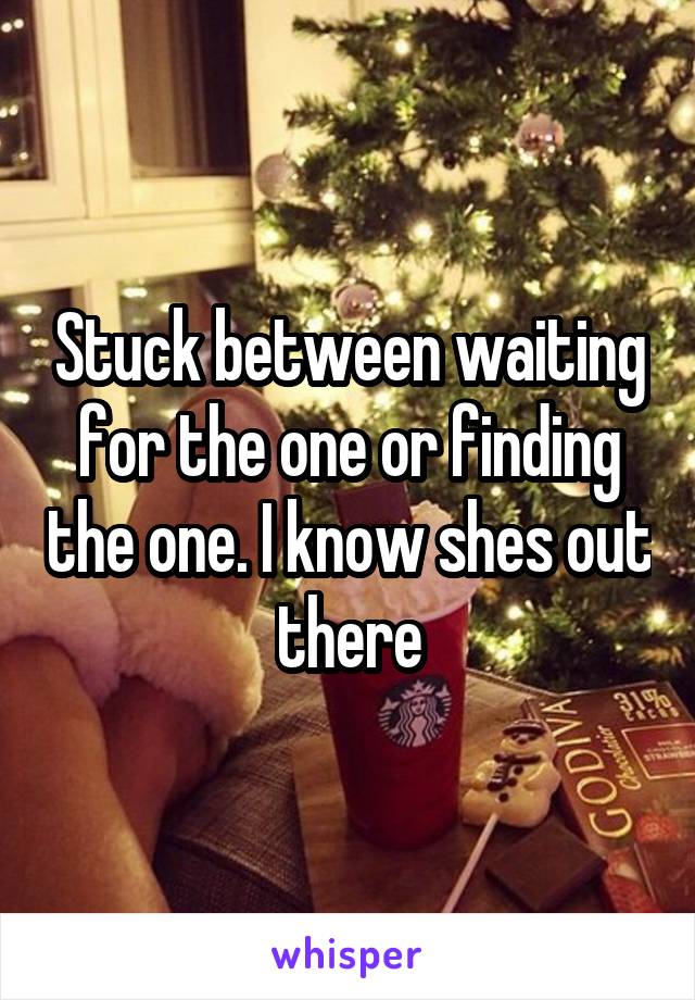 Stuck between waiting for the one or finding the one. I know shes out there