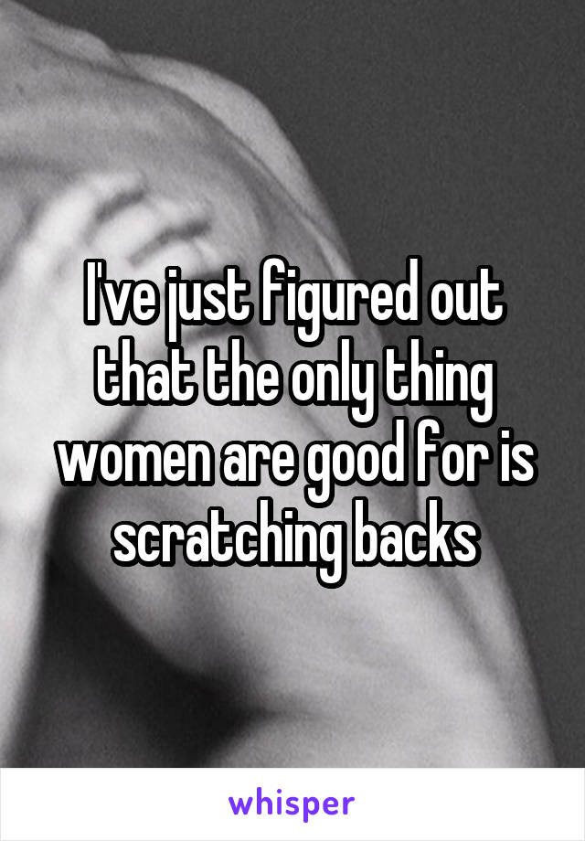 I've just figured out that the only thing women are good for is scratching backs