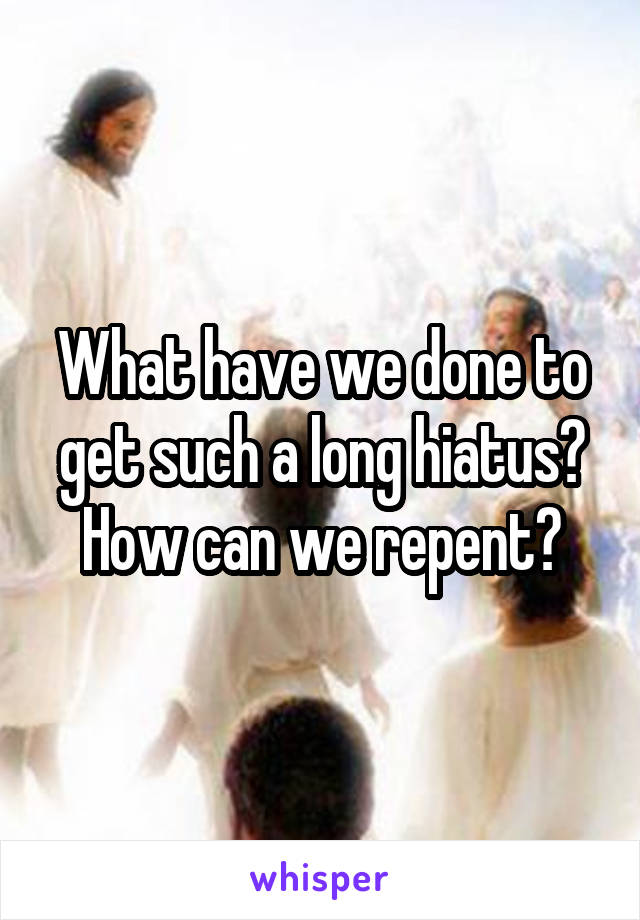 What have we done to get such a long hiatus? How can we repent?