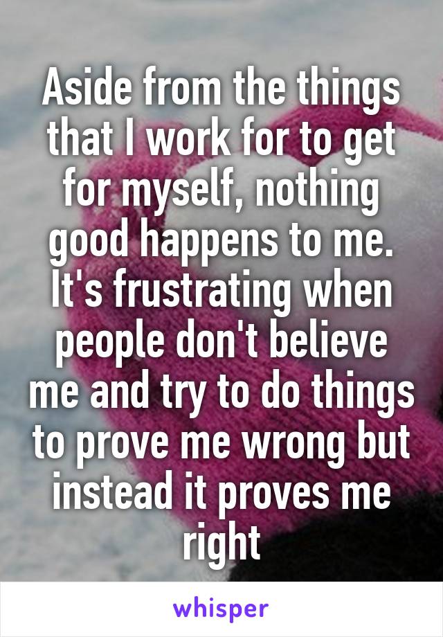 Aside from the things that I work for to get for myself, nothing good happens to me. It's frustrating when people don't believe me and try to do things to prove me wrong but instead it proves me right