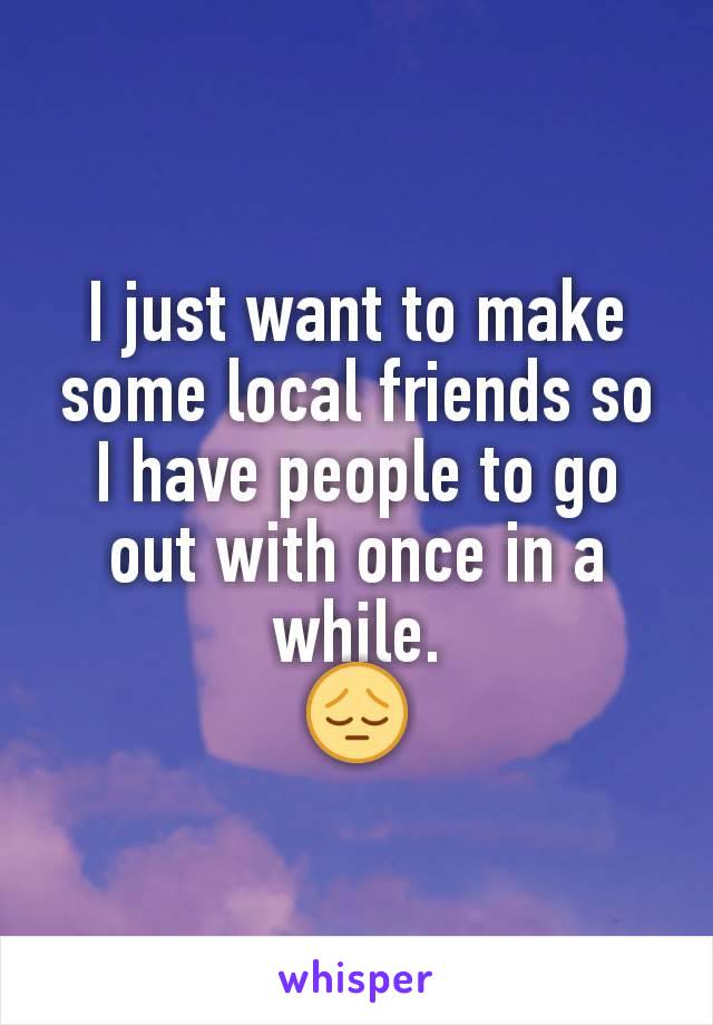 I just want to make some local friends so I have people to go out with once in a while.
😔