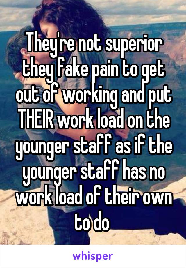 They're not superior they fake pain to get out of working and put THEIR work load on the younger staff as if the younger staff has no work load of their own to do 