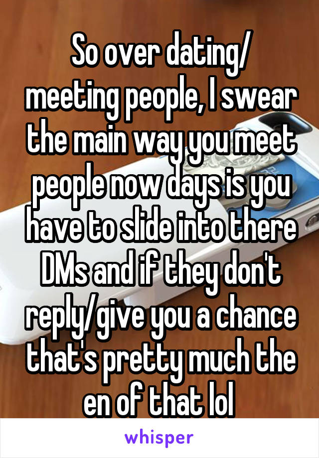 So over dating/ meeting people, I swear the main way you meet people now days is you have to slide into there DMs and if they don't reply/give you a chance that's pretty much the en of that lol 