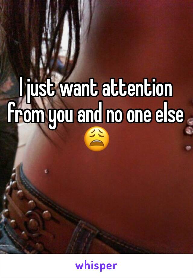 I just want attention from you and no one else 😩