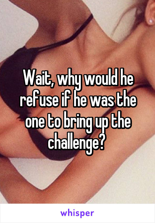 Wait, why would he refuse if he was the one to bring up the challenge? 