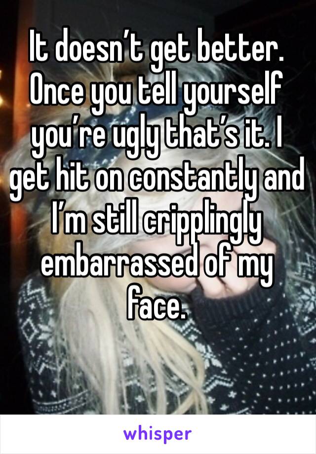 It doesn’t get better. Once you tell yourself you’re ugly that’s it. I get hit on constantly and  I’m still cripplingly embarrassed of my face. 