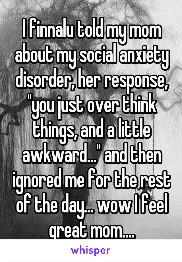 I finnalu told my mom about my social anxiety disorder, her response, "you just over think things, and a little awkward..." and then ignored me for the rest of the day... wow I feel great mom....