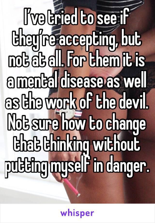 I’ve tried to see if they’re accepting, but not at all. For them it is a mental disease as well as the work of the devil. Not sure how to change that thinking without putting myself in danger. 