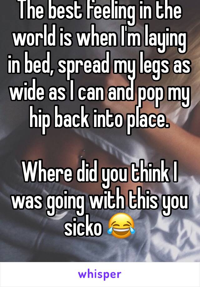 The best feeling in the world is when I'm laying in bed, spread my legs as wide as I can and pop my hip back into place. 

Where did you think I was going with this you sicko 😂