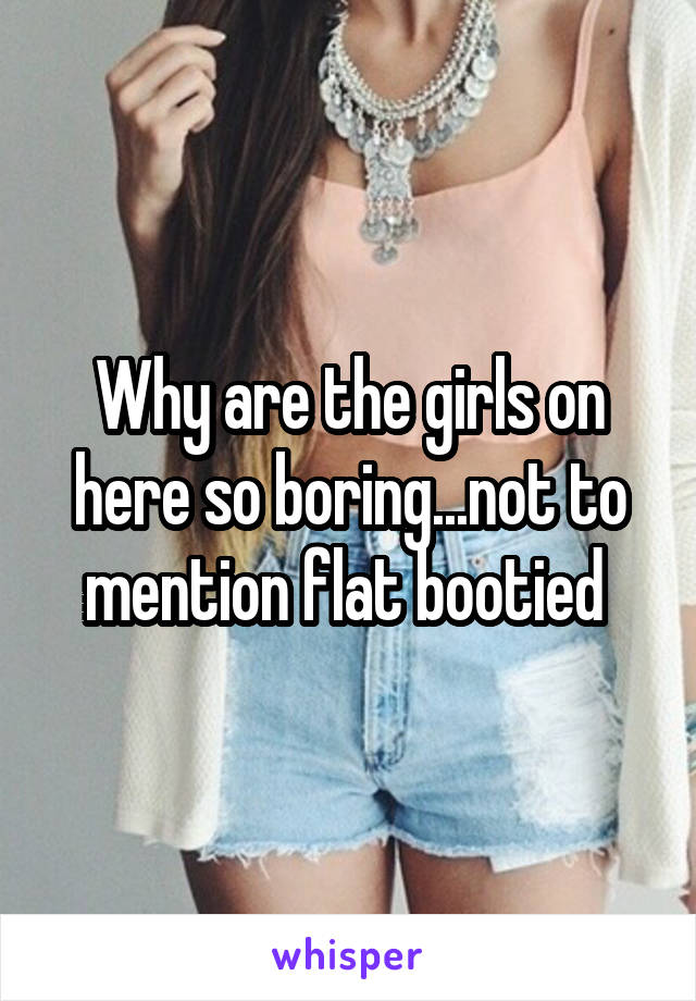 Why are the girls on here so boring...not to mention flat bootied 