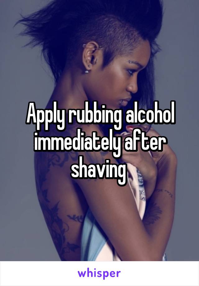 Apply rubbing alcohol immediately after shaving 