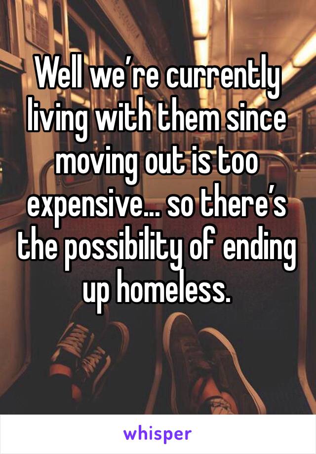 Well we’re currently living with them since moving out is too expensive... so there’s the possibility of ending up homeless. 