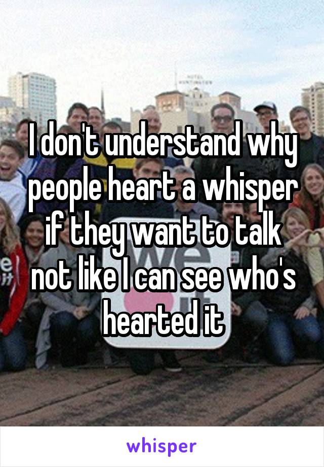 I don't understand why people heart a whisper if they want to talk not like I can see who's hearted it