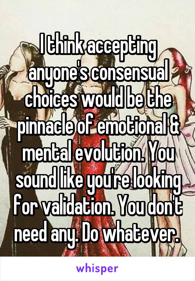 I think accepting anyone's consensual choices would be the pinnacle of emotional & mental evolution. You sound like you're looking for validation. You don't need any. Do whatever. 