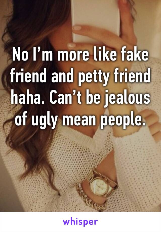 No I’m more like fake friend and petty friend haha. Can’t be jealous of ugly mean people. 