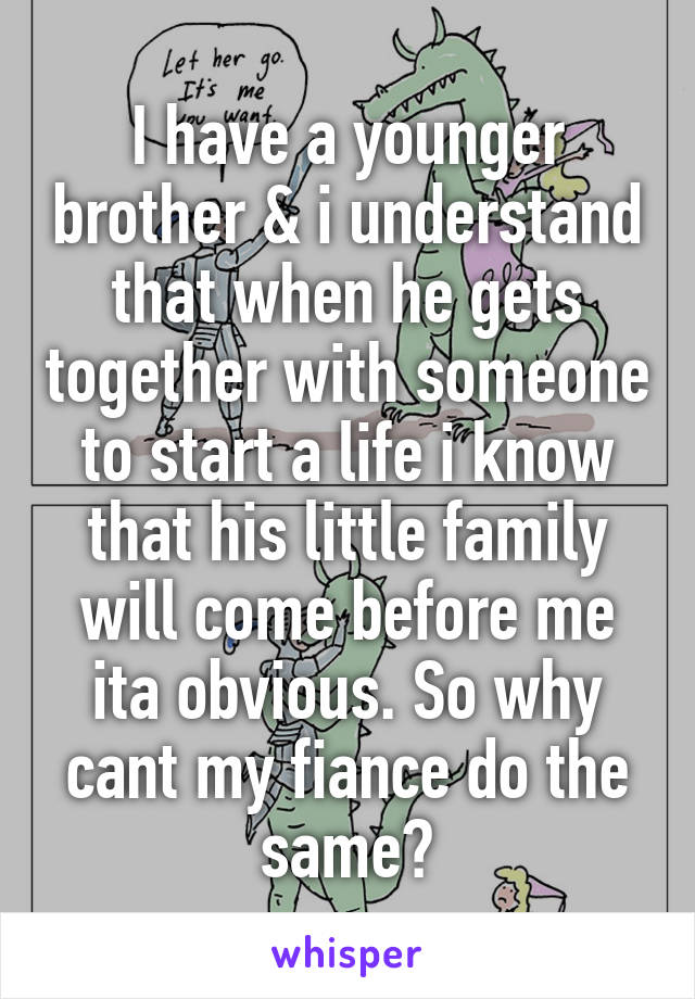 I have a younger brother & i understand that when he gets together with someone to start a life i know that his little family will come before me ita obvious. So why cant my fiance do the same?