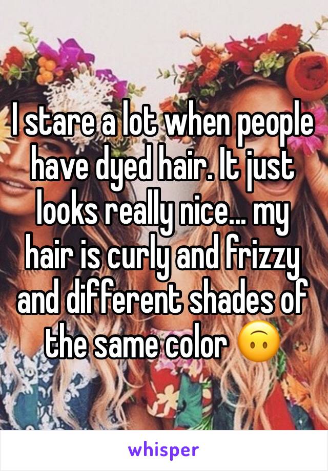 I stare a lot when people have dyed hair. It just looks really nice... my hair is curly and frizzy and different shades of the same color 🙃