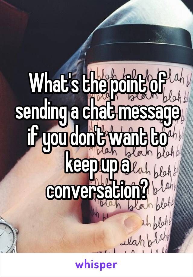 What's the point of sending a chat message if you don't want to keep up a conversation?