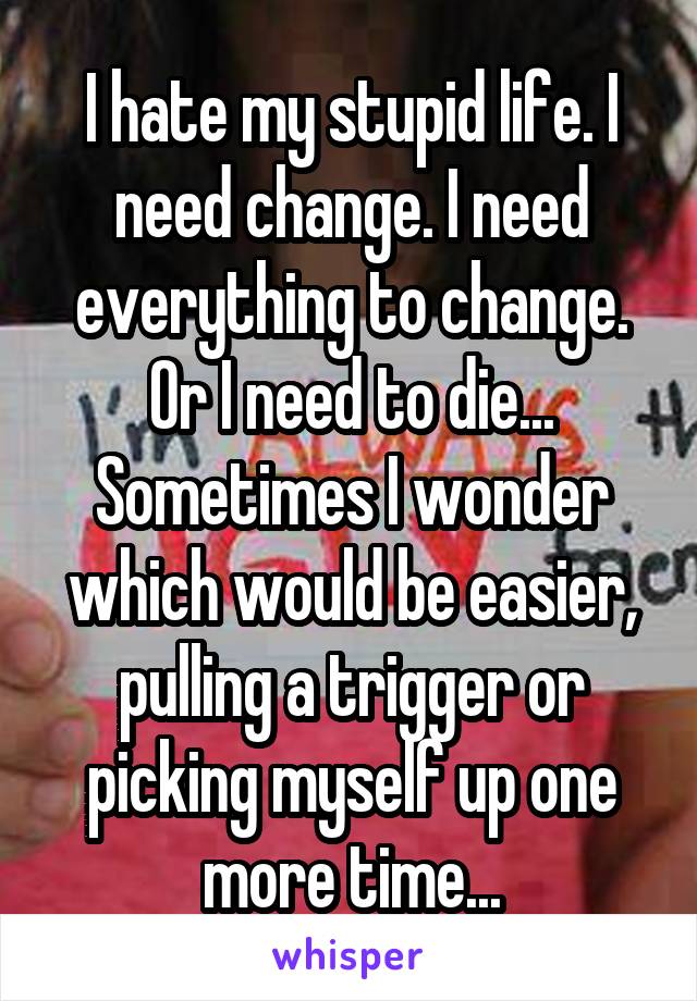 I hate my stupid life. I need change. I need everything to change. Or I need to die... Sometimes I wonder which would be easier, pulling a trigger or picking myself up one more time...