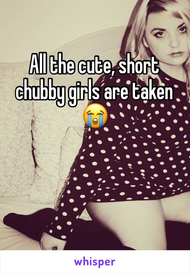 All the cute, short chubby girls are taken 😭