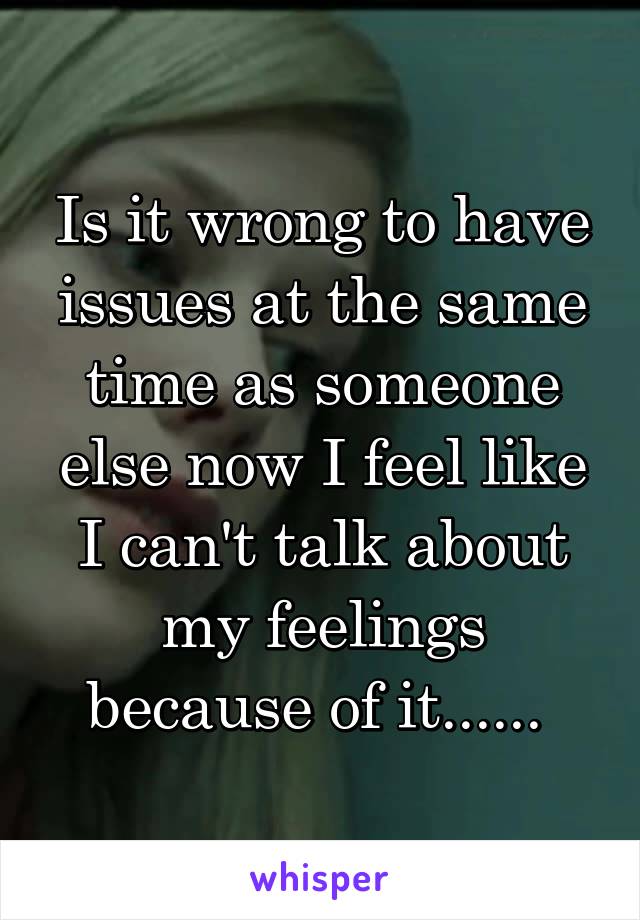 Is it wrong to have issues at the same time as someone else now I feel like I can't talk about my feelings because of it...... 