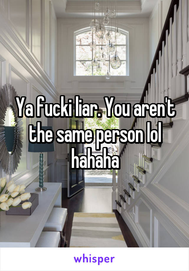 Ya fucki liar. You aren't the same person lol hahaha